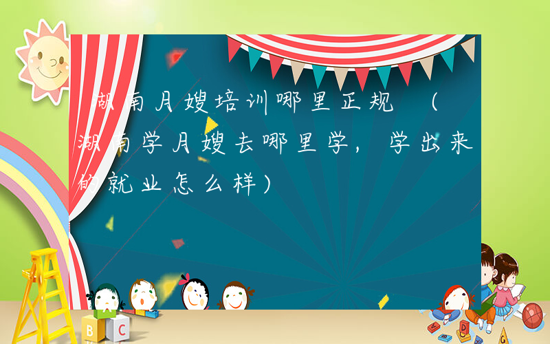 湖南月嫂培训哪里正规 (湖南学月嫂去哪里学,学出来的就业怎么样)